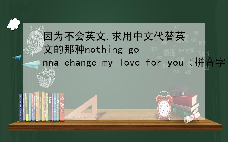 因为不会英文,求用中文代替英文的那种nothing gonna change my love for you（拼音字）（中文字）英文歌和女朋友快分手了、我一直都在挽回,我希望会英文的朋友,给它翻译成中文字代替的英文歌.我