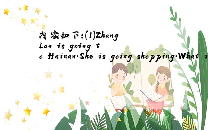内容如下:(1)Zhang Lan is going to Hainan.She is going shopping.What is she going to buy?(2)Tom i内容如下:(1)Zhang Lan is going to Hainan.She is going shopping.What is she going to buy?(2)Tom is going toHarbin.It is cold and snowy.He is going