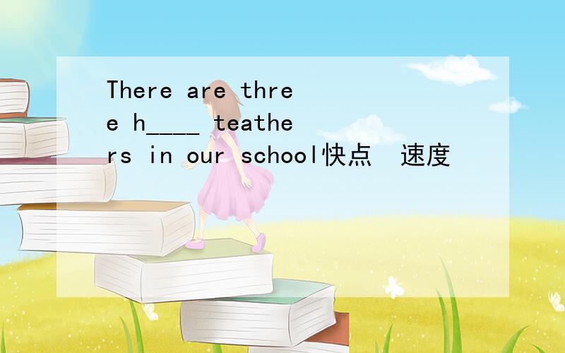 There are three h____ teathers in our school快点  速度