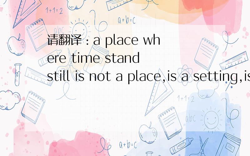 请翻译：a place where time standstill is not a place,is a setting,is when and who you with.