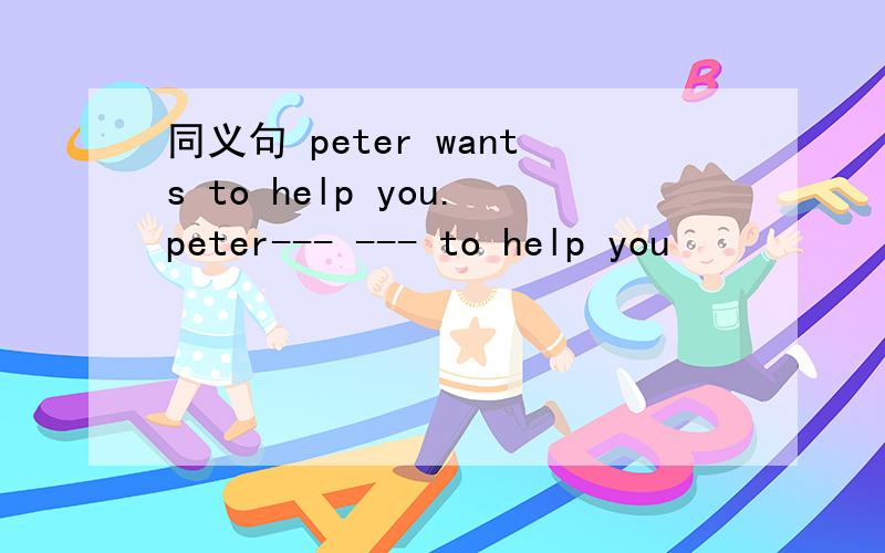 同义句 peter wants to help you.peter--- --- to help you
