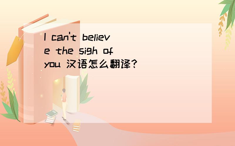 I can't believe the sigh of you 汉语怎么翻译?