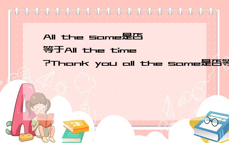 All the same是否等于All the time?Thank you all the same是否等于Thank you all the time?