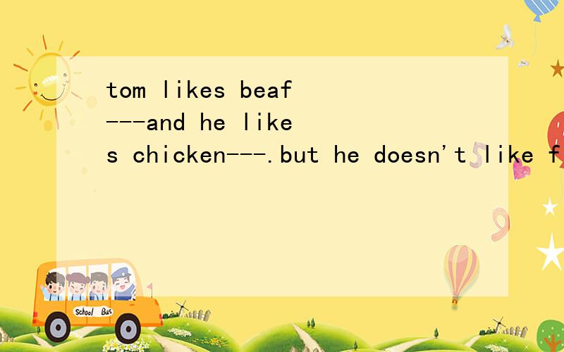 tom likes beaf---and he likes chicken---.but he doesn't like fish---.