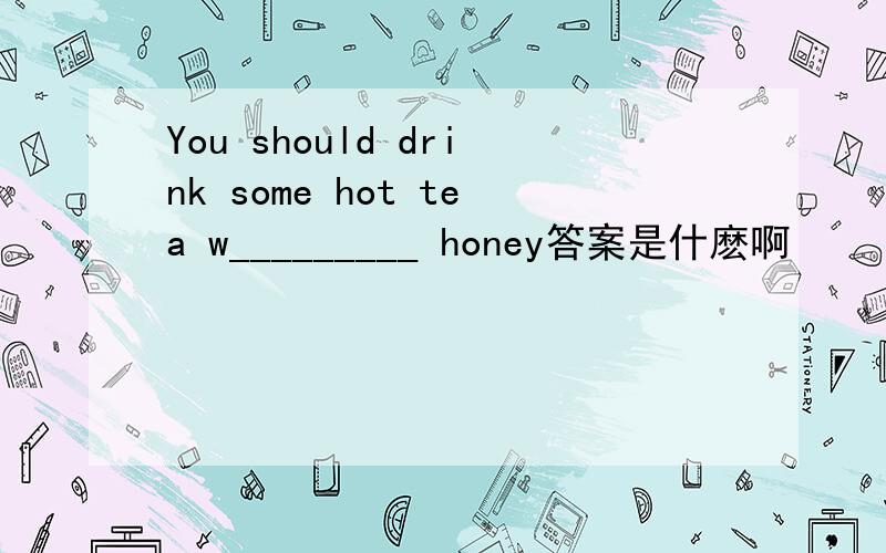 You should drink some hot tea w_________ honey答案是什麽啊