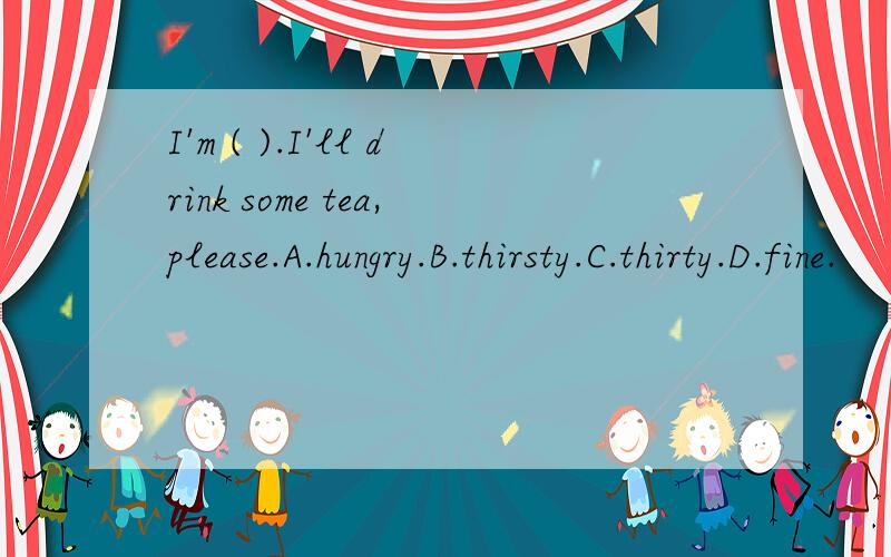 I'm ( ).I'll drink some tea,please.A.hungry.B.thirsty.C.thirty.D.fine.