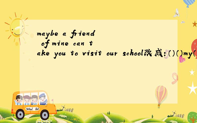 maybe a friend of mine can take you to visit our school改成：（）（）my（）（）（）you（）our school