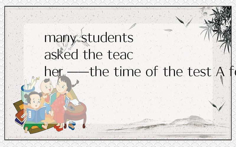 many students asked the teacher ——the time of the test A for B to C about