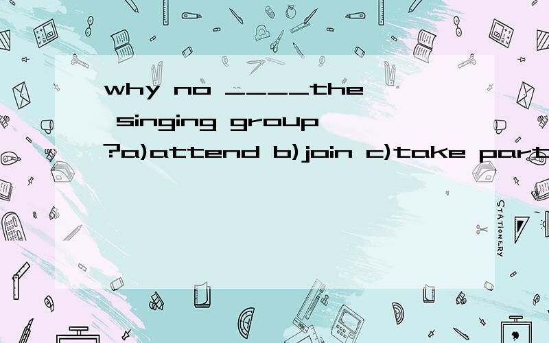 why no ____the singing group?a)attend b)join c)take part in d)take最好有原因
