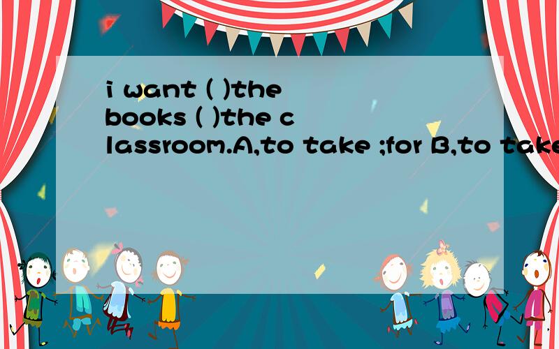 i want ( )the books ( )the classroom.A,to take ;for B,to take ;to C,take;in
