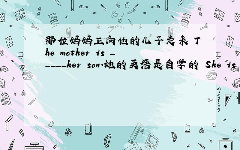 那位妈妈正向他的儿子走来 The mother is _____her son.她的英语是自学的 She is learning English____