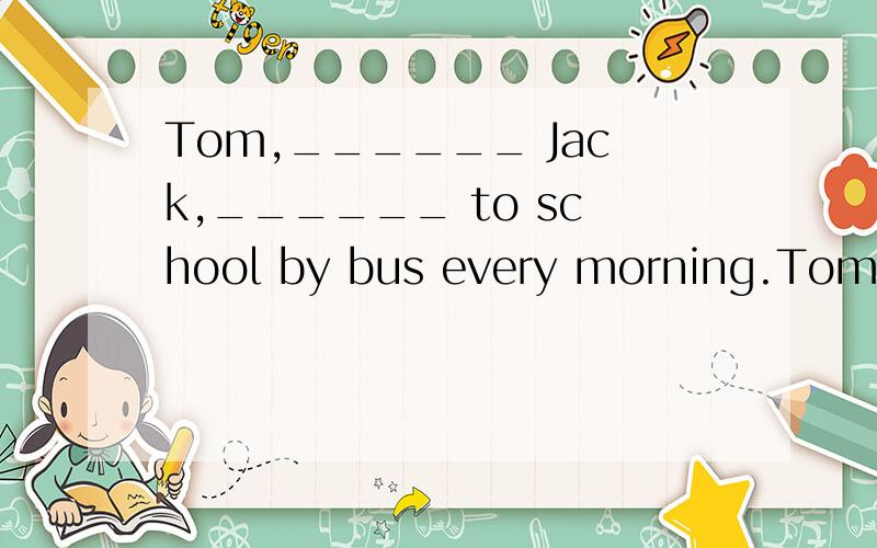 Tom,______ Jack,______ to school by bus every morning.Tom,______ Jack,______ to school by bus every morningA.likes,go B.likes ,goes C.like,goes D.like,go为什么不选A、B、D