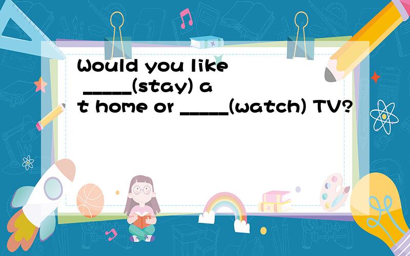 Would you like _____(stay) at home or _____(watch) TV?
