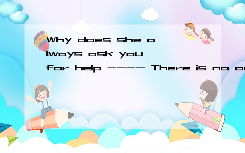 Why does she always ask you for help ---- There is no one else ( ),is there A.who to turn to B.she can turn to C.for whom to turn D.for her to turn 为什么呢,先行词是 no one else 那为什么A不行,其他呢