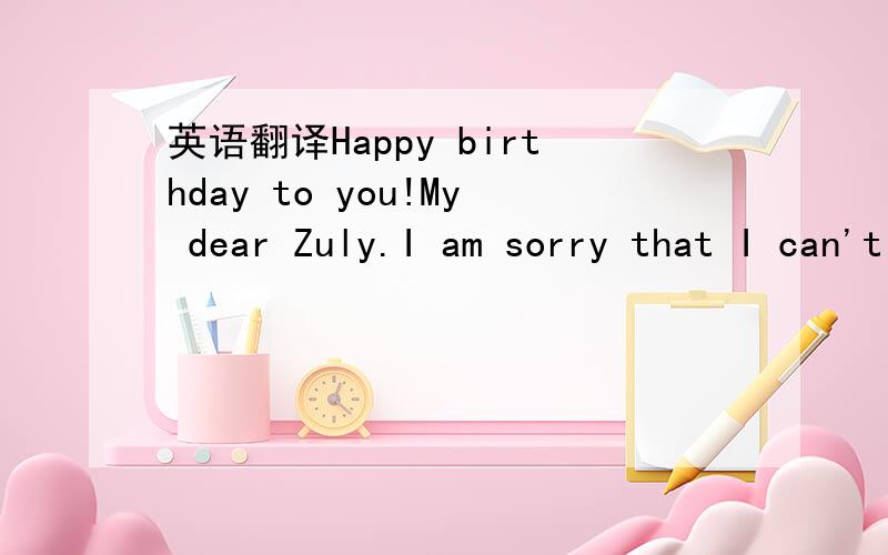 英语翻译Happy birthday to you!My dear Zuly.I am sorry that I can't join your birthday party.But I send my wish from the place where is more than 10 kilometer far from you.I am sorry I won't visit you in a long time.I'm sorry I will miss your birt