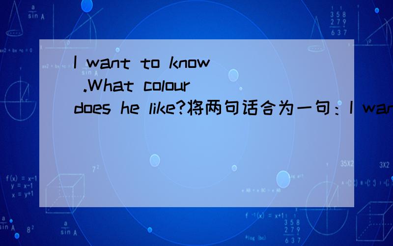 I want to know .What colour does he like?将两句话合为一句：I want to know _____ _____ ____ _____ .