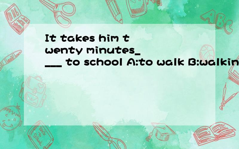 It takes him twenty minutes____ to school A:to walk B:walking C:walks D:walk