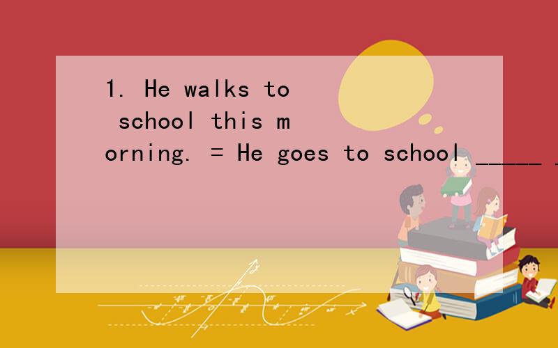 1. He walks to school this morning. = He goes to school _____ _____ this morning.非常感谢！