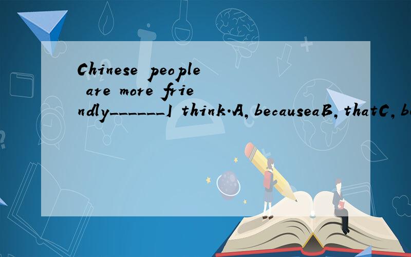 Chinese people are more friendly______I think.A,becauseaB,thatC,beforeD,than 选哪个?