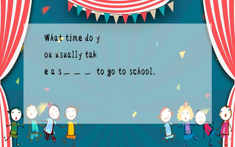 What time do you usually take a s___ to go to school.