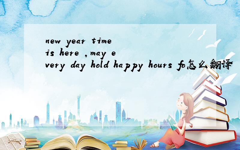new year time is here ,may every day hold happy hours fo怎么翻译