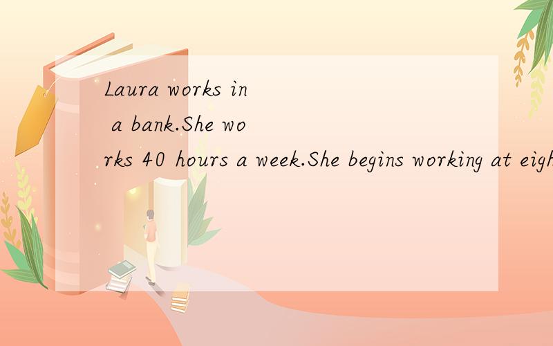 Laura works in a bank.She works 40 hours a week.She begins working at eight o’clock in the morniLaura works in a bank.She works 40 hours a week.She begins working at eight o’clock in the morning and stops at five o’clock in the afternoon.She ha