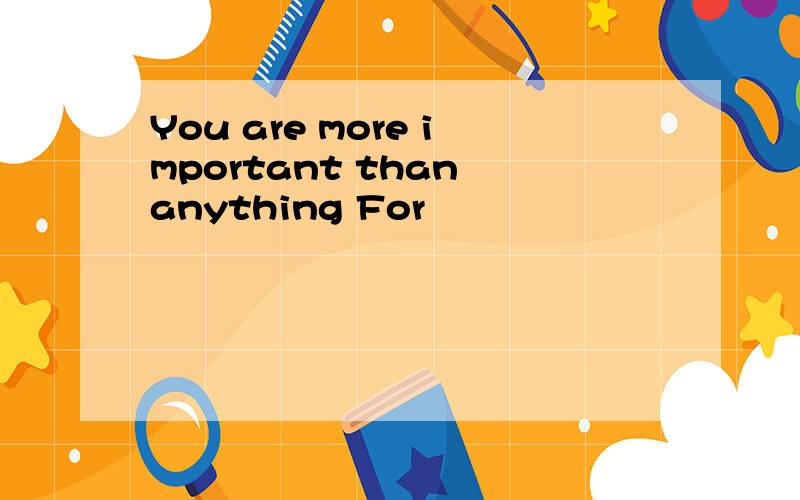 You are more important than anything For