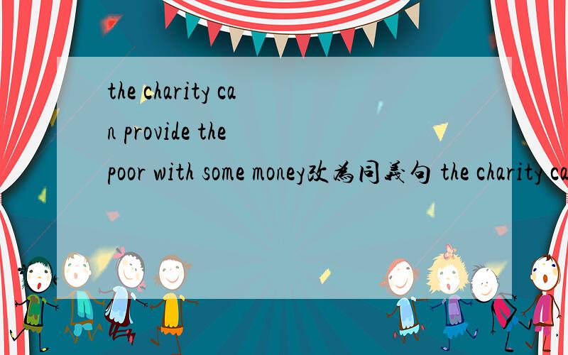 the charity can provide the poor with some money改为同义句 the charity can __some money__ __ __.