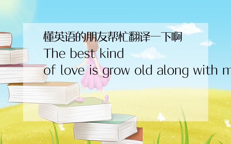 懂英语的朋友帮忙翻译一下啊 The best kind of love is grow old along with me,and it is seen as devotion and action,not an emotion.What will make the love last?