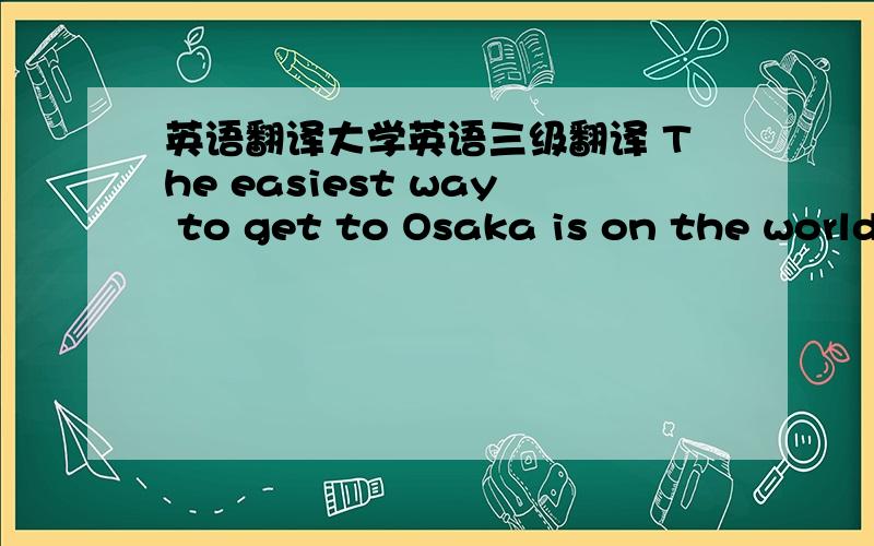 英语翻译大学英语三级翻译 The easiest way to get to Osaka is on the worldfamous bullet traon from Tokyo.