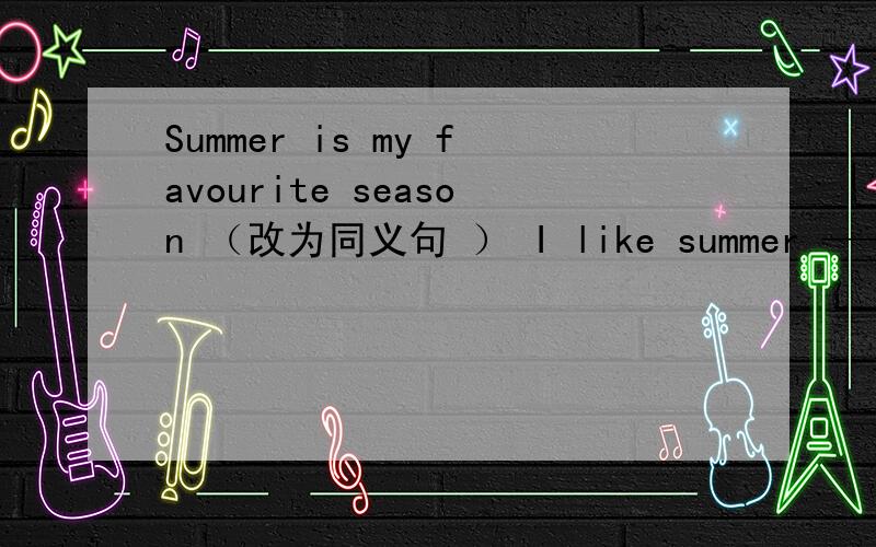 Summer is my favourite season （改为同义句 ） I like summer —— of all the seasons