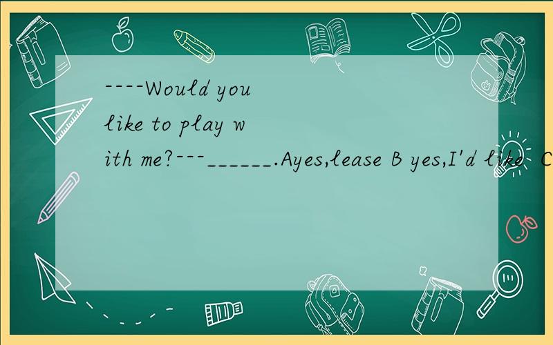 ----Would you like to play with me?---______.Ayes,lease B yes,I'd like  C No , I wouldn't