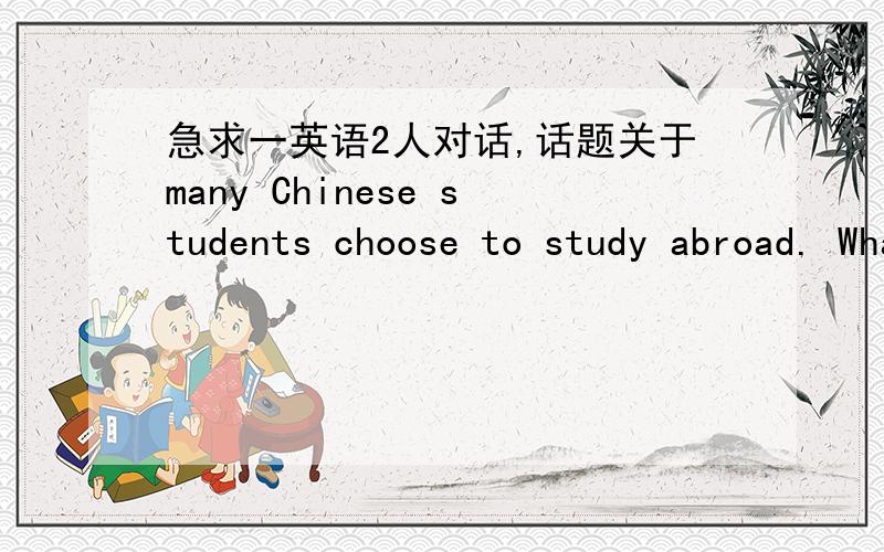 急求一英语2人对话,话题关于many Chinese students choose to study abroad. What do you think of this?What do you think the advantages and disadvantages of studying abroad are?急急急，麻烦各位高手