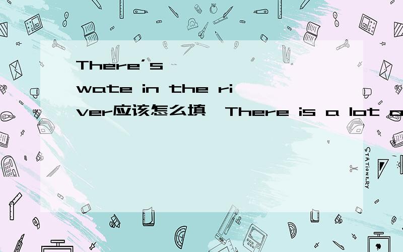 There’s{ } { }wate in the river应该怎么填【There is a lot of water in the river的同义句]