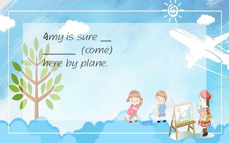 Amy is sure ________ (come) here by plane.