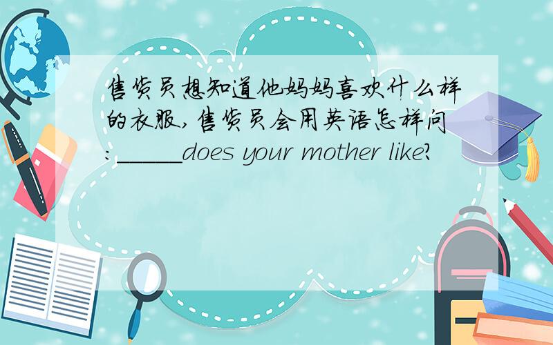 售货员想知道他妈妈喜欢什么样的衣服,售货员会用英语怎样问:_____does your mother like?