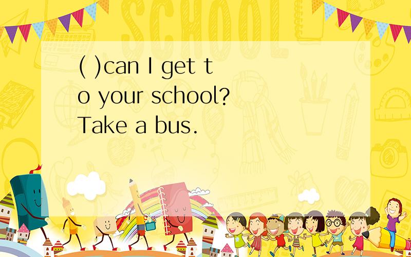 ( )can I get to your school?Take a bus.