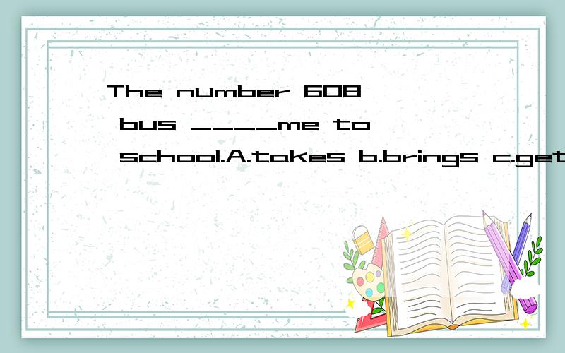 The number 608 bus ____me to school.A.takes b.brings c.gets