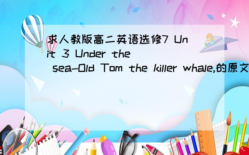 求人教版高二英语选修7 Unit 3 Under the sea-Old Tom the killer whale,的原文.