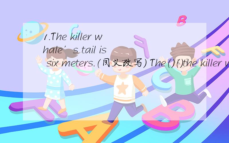 1.The killer whale’s tail is six meters.（同义改写） The（）（）the killer whale’s tail is （）2.I am 50 kg.（同义改写）The（）（）me is （）.