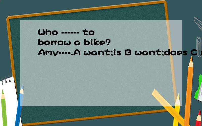 Who ------ to borrow a bike?Amy----.A want;is B want;does C wants ;does D wants;is.选哪?