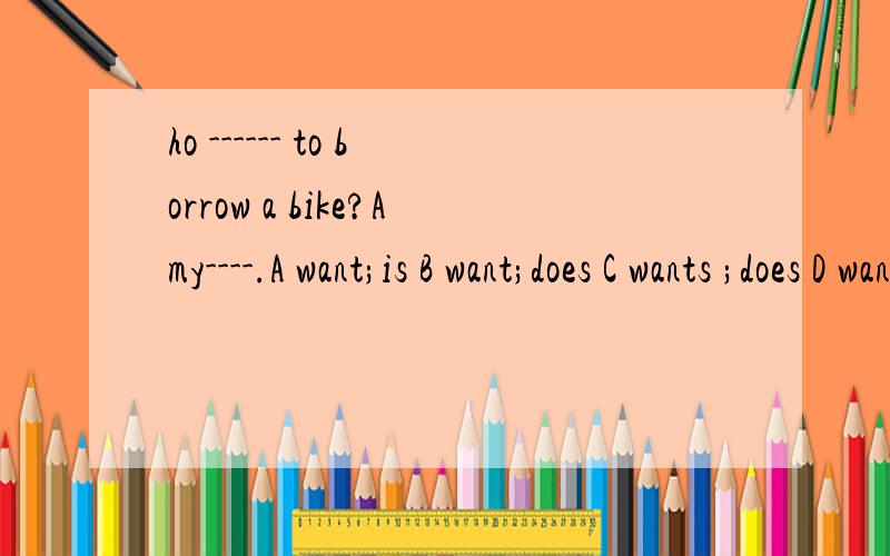 ho ------ to borrow a bike?Amy----.A want;is B want;does C wants ;does D wants;is.选哪?