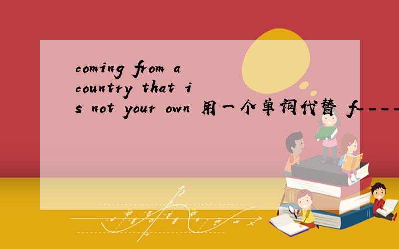coming from a country that is not your own 用一个单词代替 f---------
