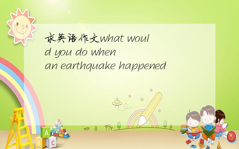 求英语作文what would you do when an earthquake happened