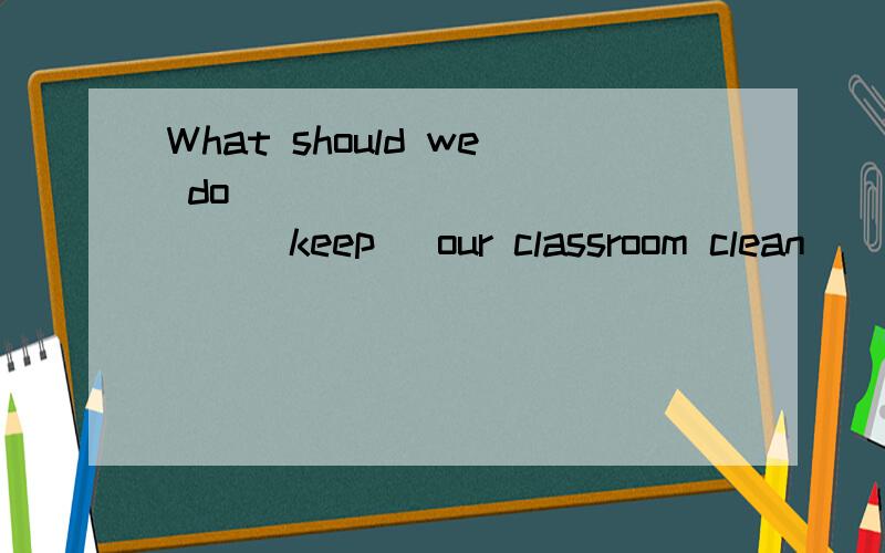 What should we do ____________(keep) our classroom clean