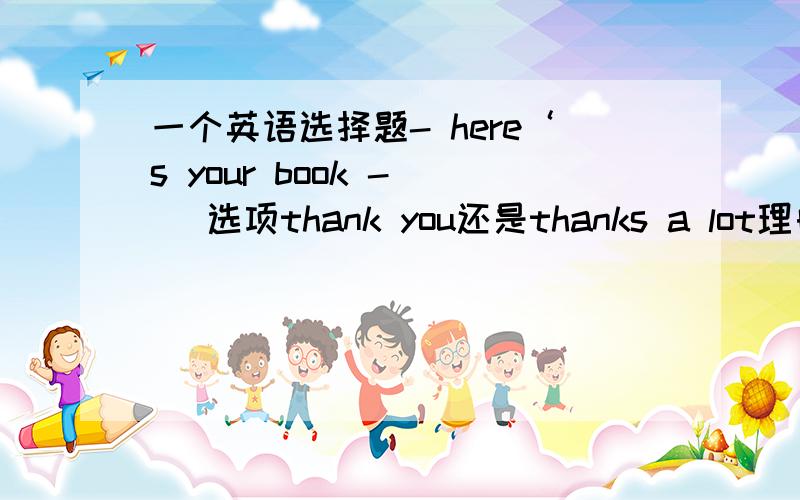 一个英语选择题- here‘s your book -（） 选项thank you还是thanks a lot理由