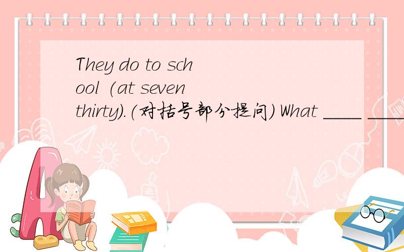 They do to school (at seven thirty).(对括号部分提问) What ____ ____ they go to school?