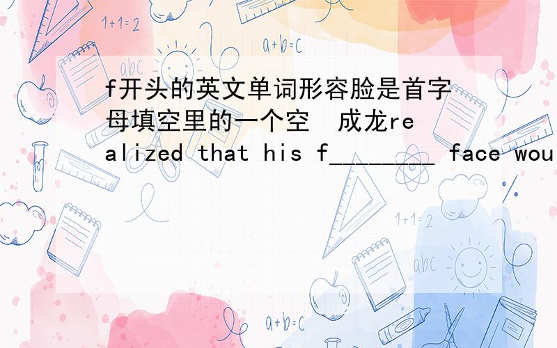 f开头的英文单词形容脸是首字母填空里的一个空  成龙realized that his f________ face would stop him form being as hard as Lee（李小龙）, so he started to use comedy.