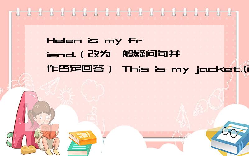 Helen is my friend.（改为一般疑问句并作否定回答） This is my jacket.(改为复数句）Helen is my friend.（改为一般疑问句并作否定回答）This is my jacket.(改为复数句）Those are his sisters.（改为单数句）