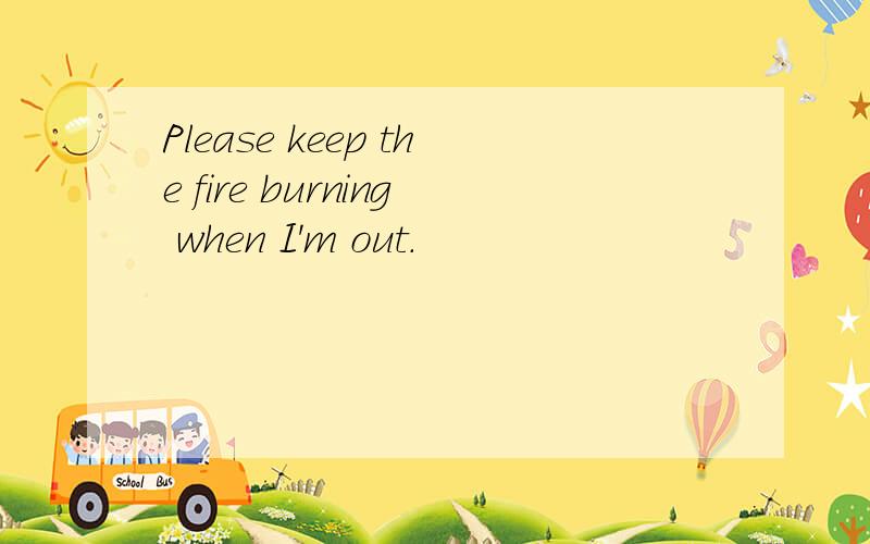 Please keep the fire burning when I'm out.